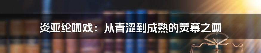 炎亚纶吻戏:从青涩到成熟的荧幕之吻