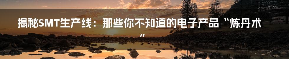 揭秘SMT生产线:那些你不知道的电子产品“炼丹术”