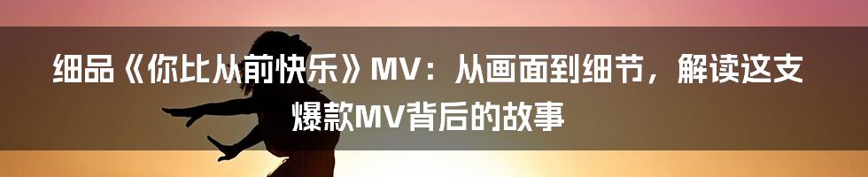 细品《你比从前快乐》MV:从画面到细节,解读这支爆款MV背后的故事