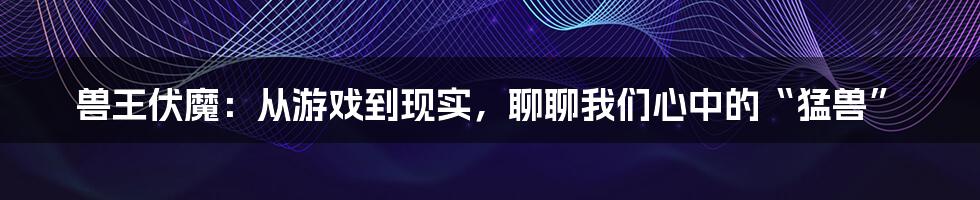 兽王伏魔:从游戏到现实,聊聊我们心中的“猛兽”