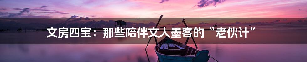 文房四宝:那些陪伴文人墨客的“老伙计”