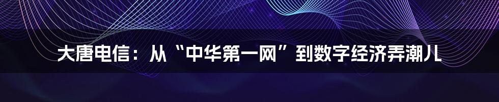 大唐电信:从“中华第一网”到数字经济弄潮儿
