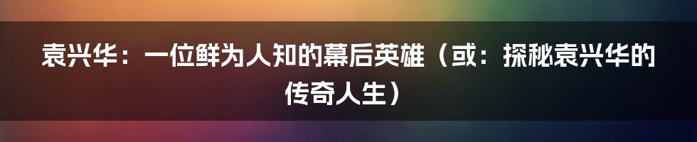 袁兴华:一位鲜为人知的幕后英雄(或:探秘袁兴华的传奇人生)
