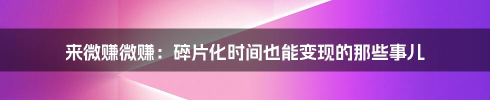 来微赚微赚:碎片化时间也能变现的那些事儿