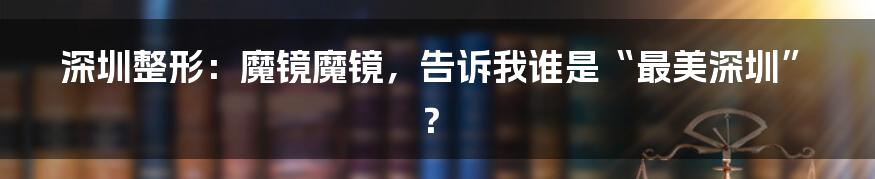 深圳整形:魔镜魔镜,告诉我谁是“最美深圳”?
