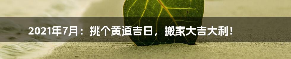 2021年7月:挑个黄道吉日,搬家大吉大利!
