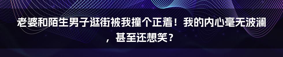 老婆和陌生男子逛街被我撞个正着！我的内心毫无波澜，甚至还想笑？