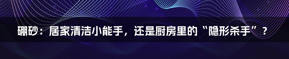 硼砂:居家清洁小能手,还是厨房里的“隐形杀手”?