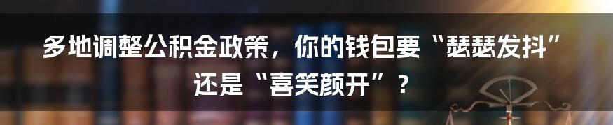 多地调整公积金政策,你的钱包要“瑟瑟发抖”还是“喜笑颜开”?