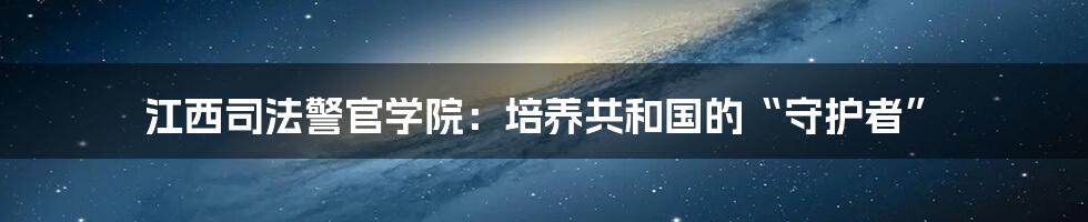 江西司法警官学院:培养共和国的“守护者”