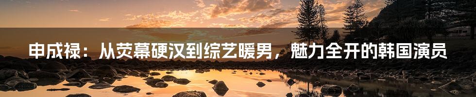 申成禄:从荧幕硬汉到综艺暖男,魅力全开的韩国演员