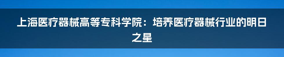 上海医疗器械高等专科学院:培养医疗器械行业的明日之星