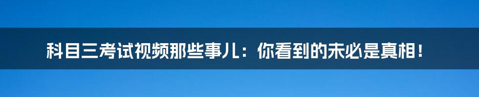 科目三考试视频那些事儿:你看到的未必是真相!