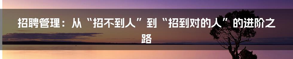 招聘管理:从“招不到人”到“招到对的人”的进阶之路
