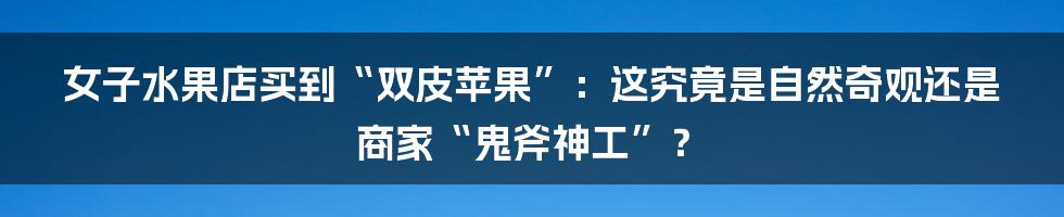 女子水果店买到“双皮苹果”:这究竟是自然奇观还是商家“鬼斧神工”?