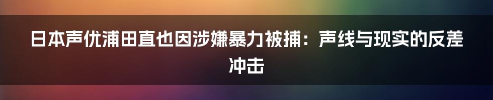 日本声优浦田直也因涉嫌暴力被捕:声线与现实的反差冲击