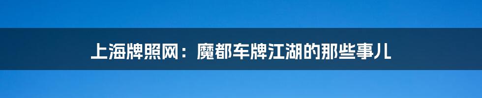 上海牌照网:魔都车牌江湖的那些事儿