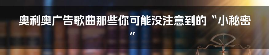 奥利奥广告歌曲那些你可能没注意到的“小秘密”