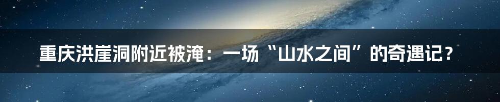 重庆洪崖洞附近被淹:一场“山水之间”的奇遇记?