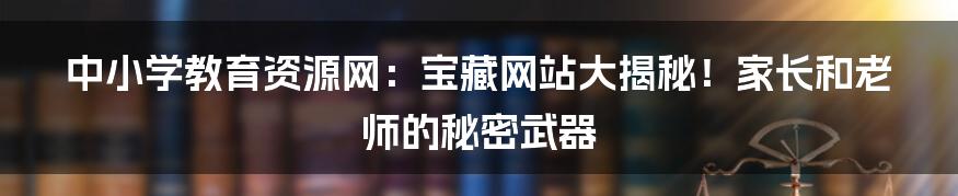 中小学教育资源网:宝藏网站大揭秘!家长和老师的秘密武器