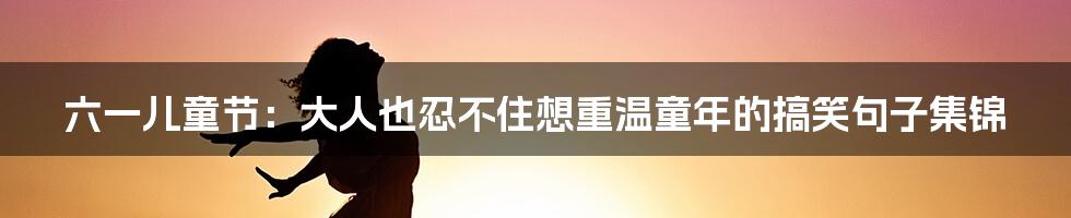 六一儿童节：大人也忍不住想重温童年的搞笑句子集锦