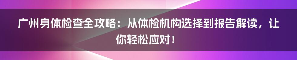 广州身体检查全攻略:从体检机构选择到报告解读,让你轻松应对!