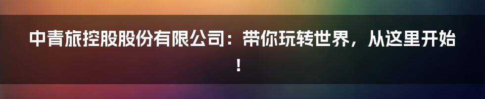 中青旅控股股份有限公司:带你玩转世界,从这里开始!