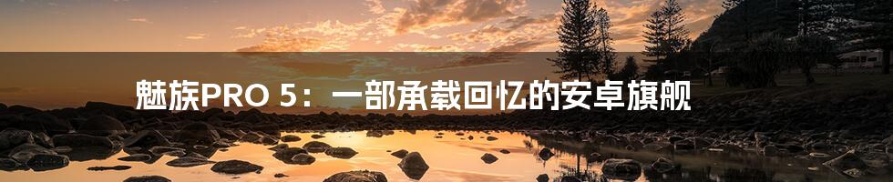 魅族PRO 5:一部承载回忆的安卓旗舰
