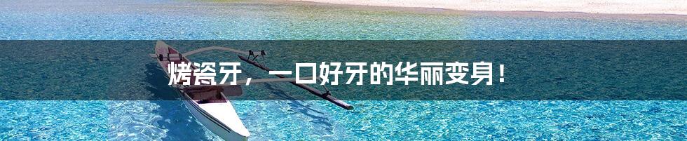 烤瓷牙,一口好牙的华丽变身!