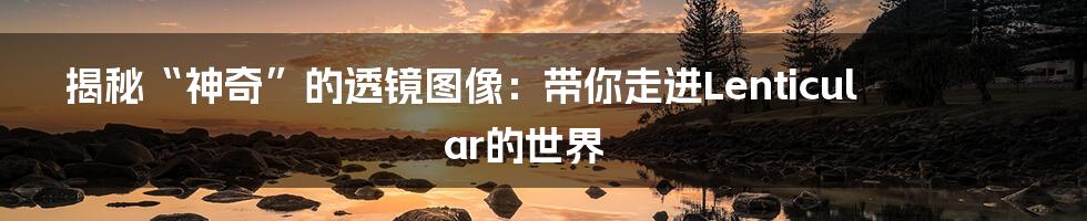 揭秘“神奇”的透镜图像:带你走进Lenticular的世界