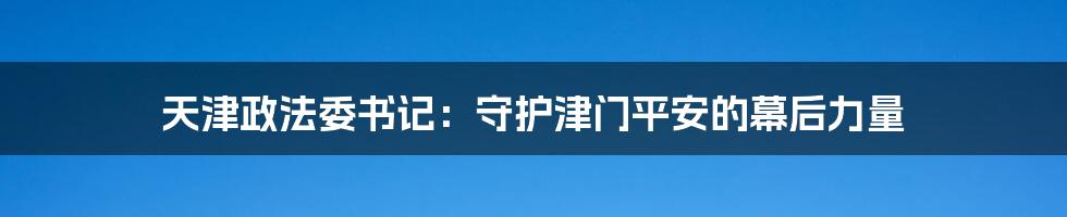 天津政法委书记:守护津门平安的幕后力量