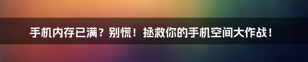 手机内存已满?别慌!拯救你的手机空间大作战!