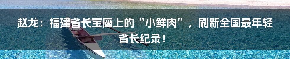 赵龙:福建省长宝座上的“小鲜肉”,刷新全国最年轻省长纪录!