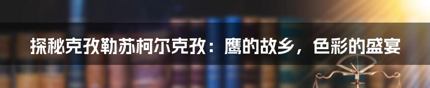 探秘克孜勒苏柯尔克孜:鹰的故乡,色彩的盛宴