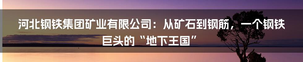 河北钢铁集团矿业有限公司:从矿石到钢筋,一个钢铁巨头的“地下王国”