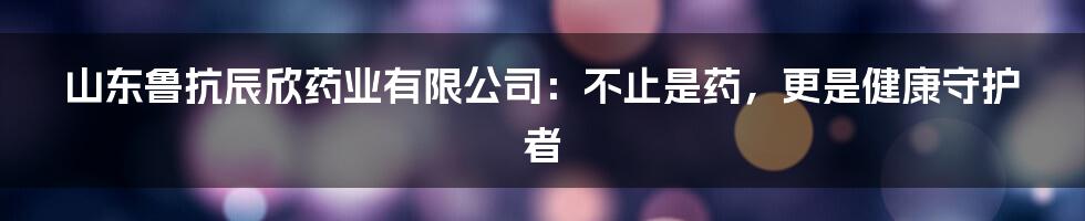 山东鲁抗辰欣药业有限公司:不止是药,更是健康守护者