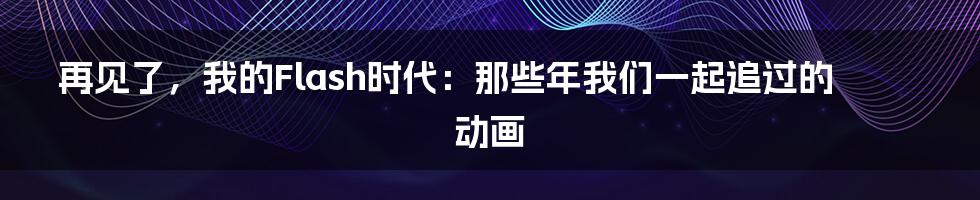 再见了,我的Flash时代:那些年我们一起追过的动画
