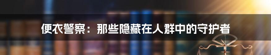 便衣警察:那些隐藏在人群中的守护者