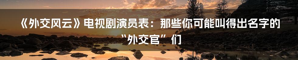 《外交风云》电视剧演员表:那些你可能叫得出名字的“外交官”们