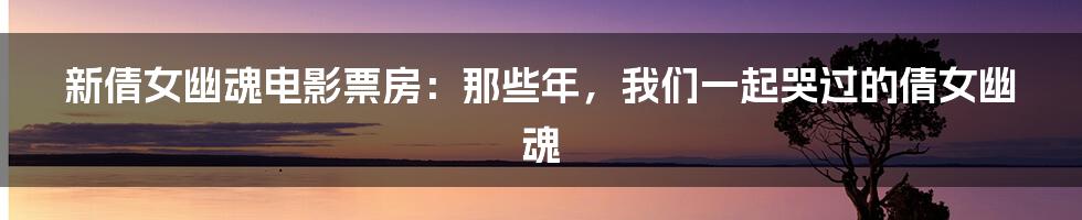 新倩女幽魂电影票房:那些年,我们一起哭过的倩女幽魂