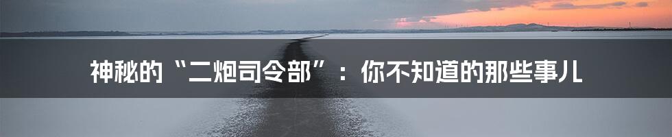 神秘的“二炮司令部”:你不知道的那些事儿