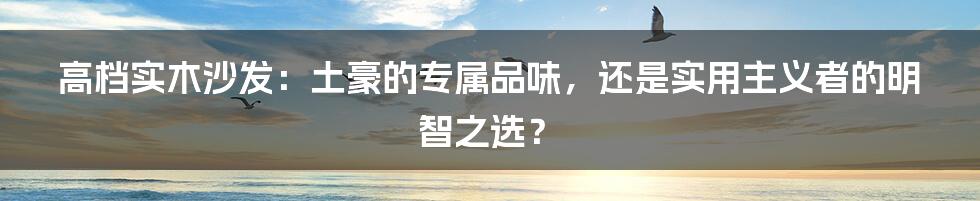 高档实木沙发:土豪的专属品味,还是实用主义者的明智之选?