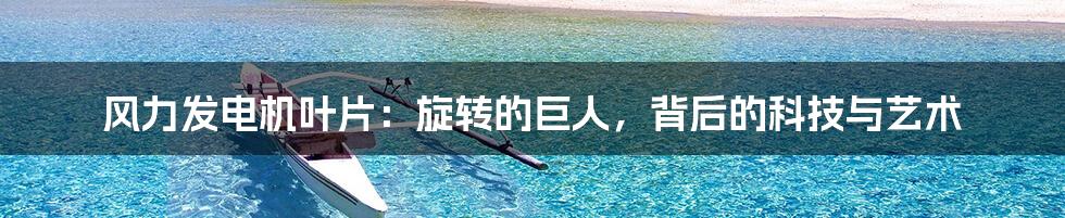 风力发电机叶片:旋转的巨人,背后的科技与艺术