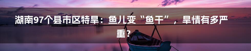 湖南97个县市区特旱:鱼儿变“鱼干”,旱情有多严重?