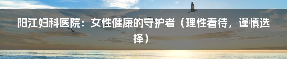 阳江妇科医院:女性健康的守护者(理性看待,谨慎选择)