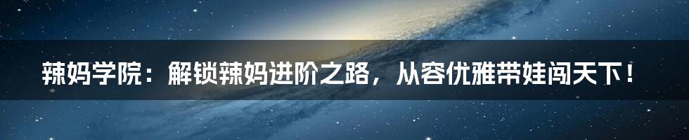 辣妈学院:解锁辣妈进阶之路,从容优雅带娃闯天下!