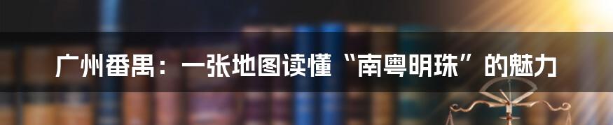 广州番禺:一张地图读懂“南粤明珠”的魅力
