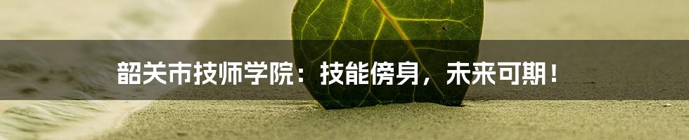 韶关市技师学院：技能傍身，未来可期！