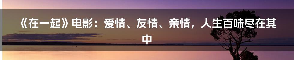 《在一起》电影:爱情、友情、亲情,人生百味尽在其中