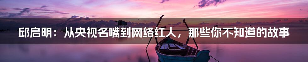 邱启明:从央视名嘴到网络红人,那些你不知道的故事